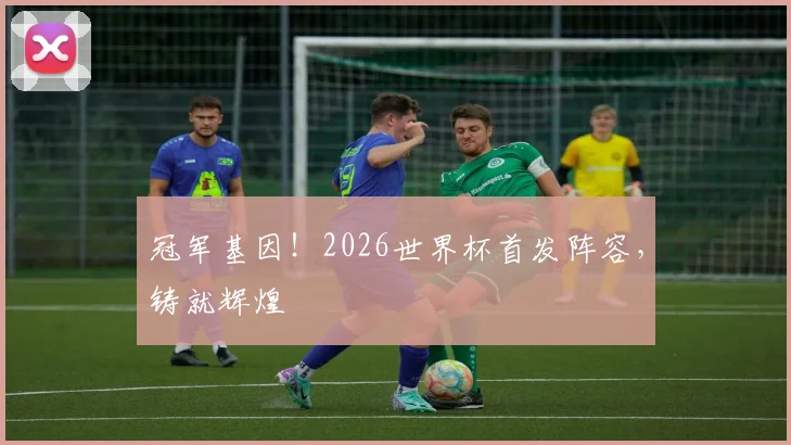 冠军基因!2026世界杯首发阵容,铸就辉煌