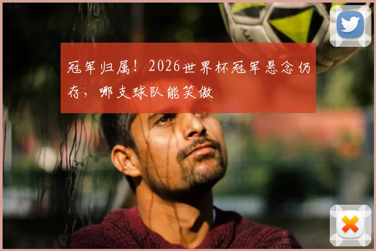 冠军归属！2026世界杯冠军悬念仍存，哪支球队能笑傲