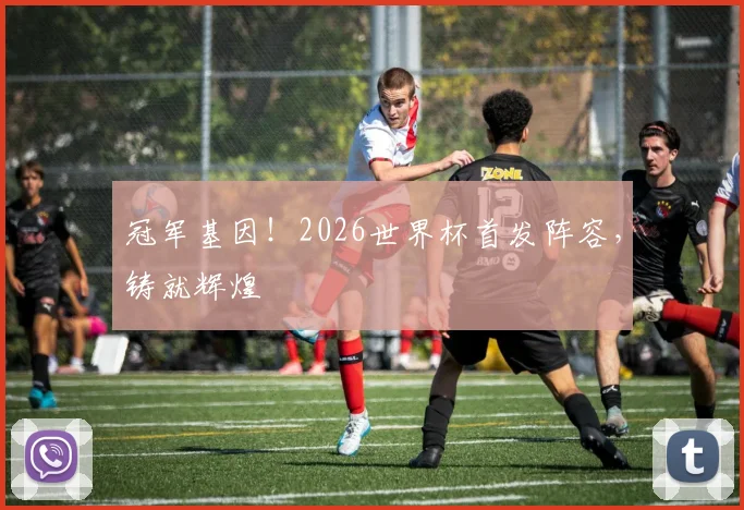 冠军基因!2026世界杯首发阵容,铸就辉煌